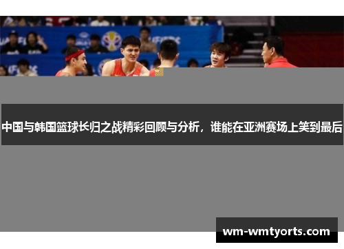 中国与韩国篮球长归之战精彩回顾与分析，谁能在亚洲赛场上笑到最后